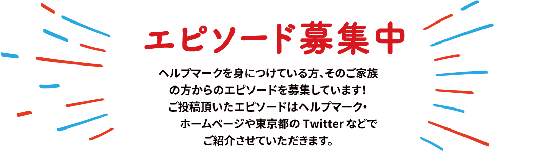 【エピソード募集中】ヘルプマークを身につけている方、そのご家族の方からのエピソードを募集しています！ご投稿頂いたエピソードはヘルプマーク・ホームページや東京都の Twitter でご紹介させていただきます。