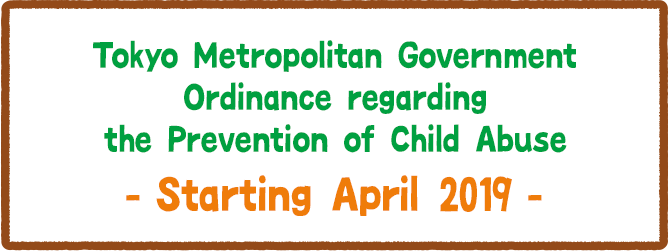 Tokyo Metropolitan Government Ordinance regarding the Prevention of Child Abuse. Starting April 2019.